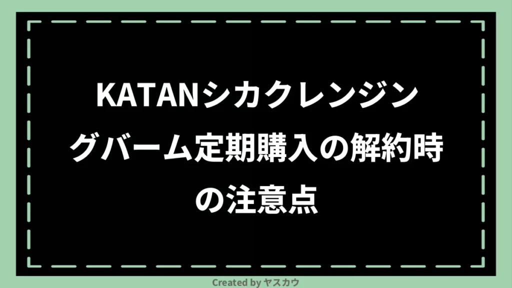 KATANシカクレンジングバーム定期購入の解約時の注意点