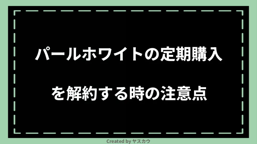 パールホワイトの定期購入を解約する時の注意点