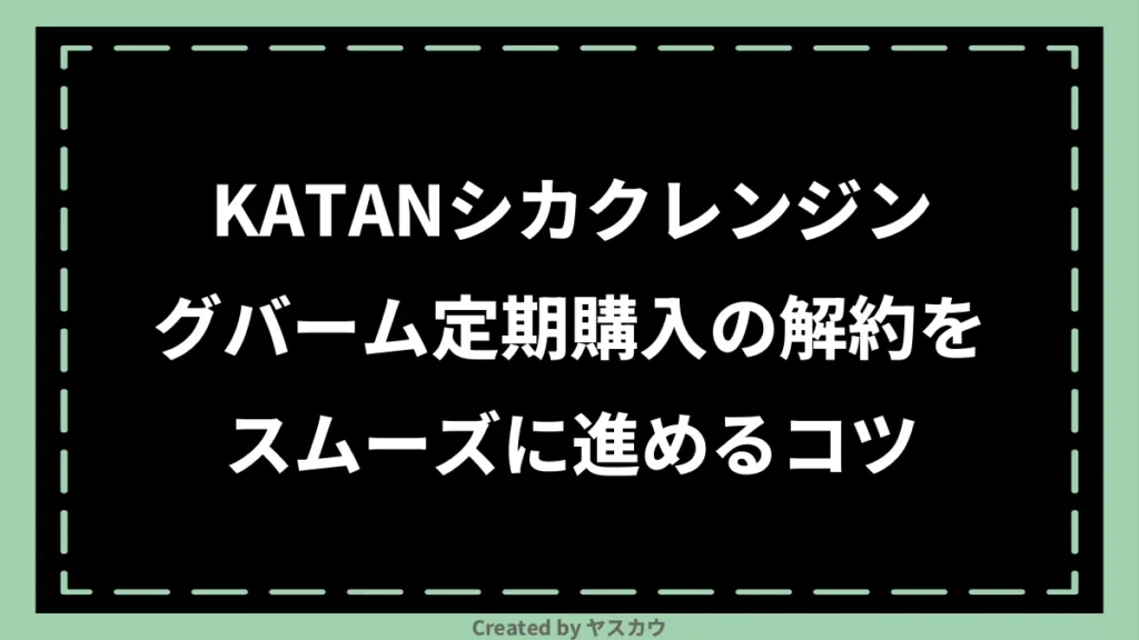 KATANシカクレンジングバーム定期購入の解約をスムーズに進めるコツ