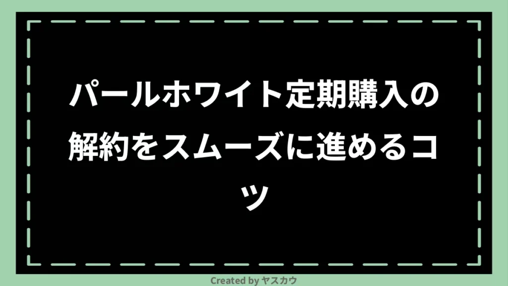 パールホワイト定期購入の解約をスムーズに進めるコツ