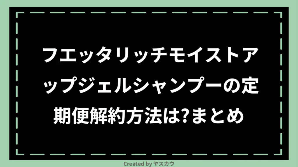 フエッタリッチモイストアップジェルシャンプーの定期便解約方法は？まとめ