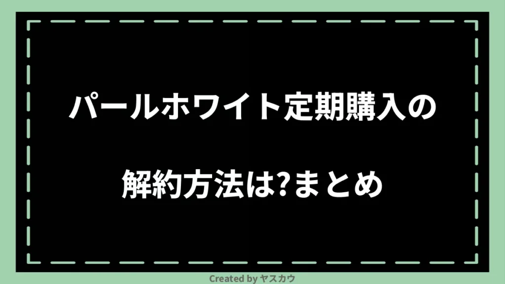 パールホワイト定期購入の解約方法は？まとめ