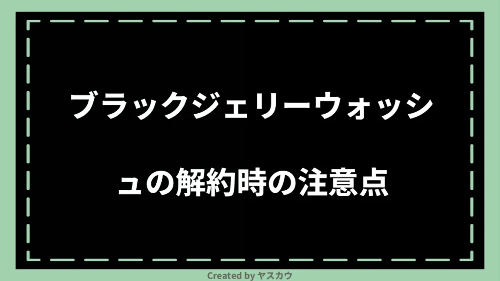 ブラックジェリーウォッシュの解約時の注意点