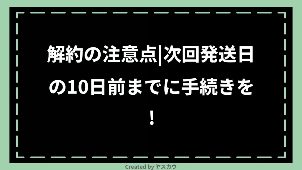 解約の注意点｜次回発送日の10日前までに手続きを！