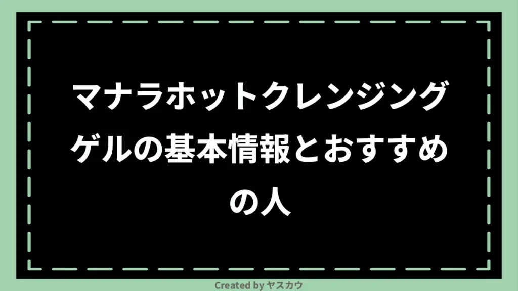 マナラホットクレンジングゲルの基本情報とおすすめの人