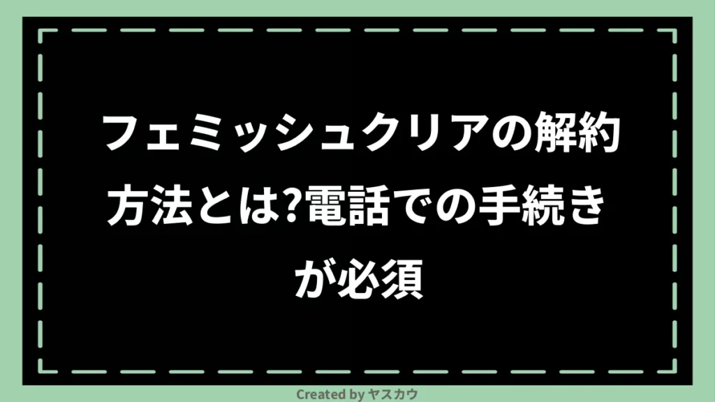 フェミッシュクリアの解約方法とは？電話での手続きが必須