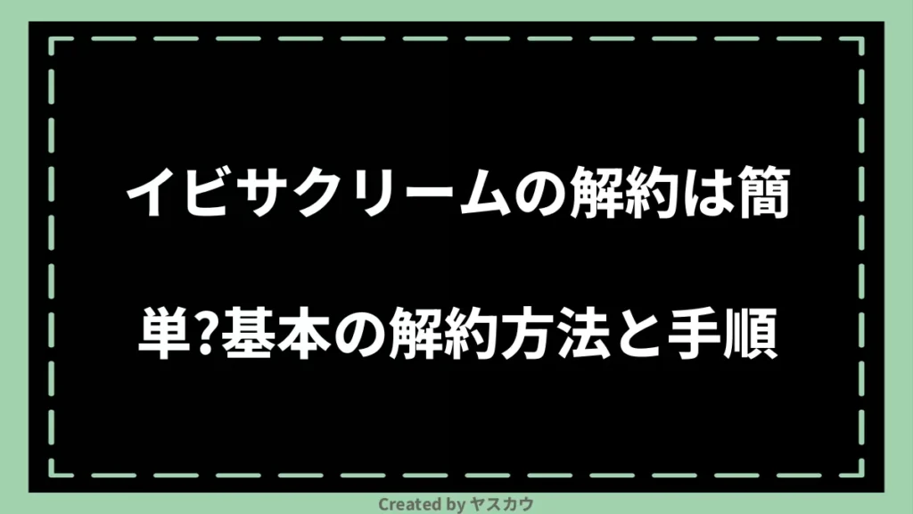 イビサクリームの解約は簡単？基本の解約方法と手順