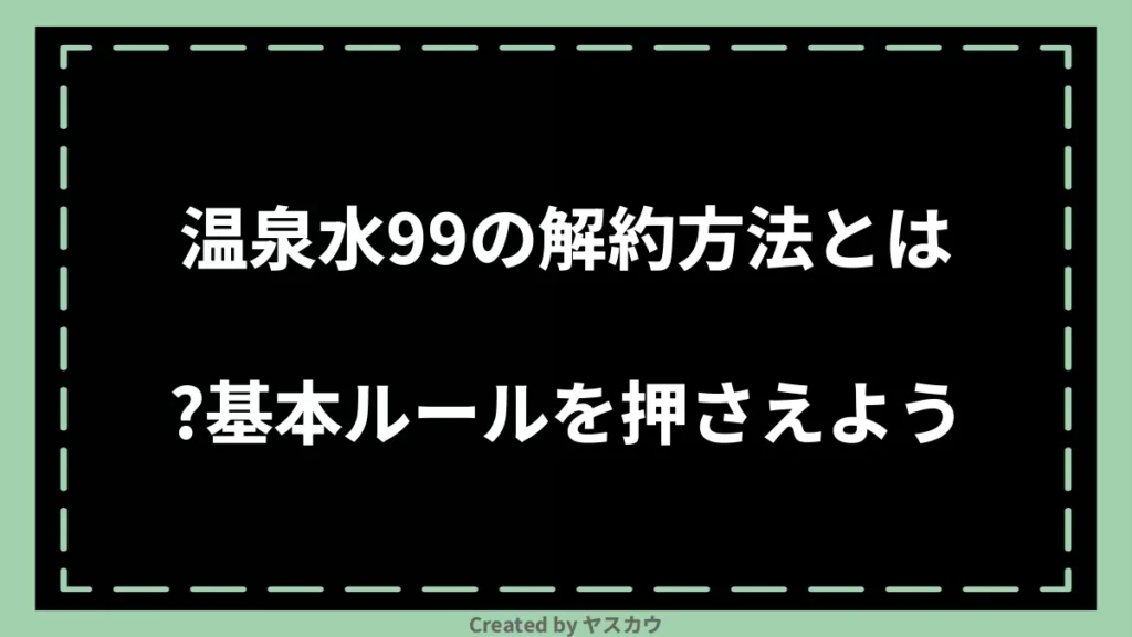 温泉水99の解約方法とは？基本ルールを押さえよう