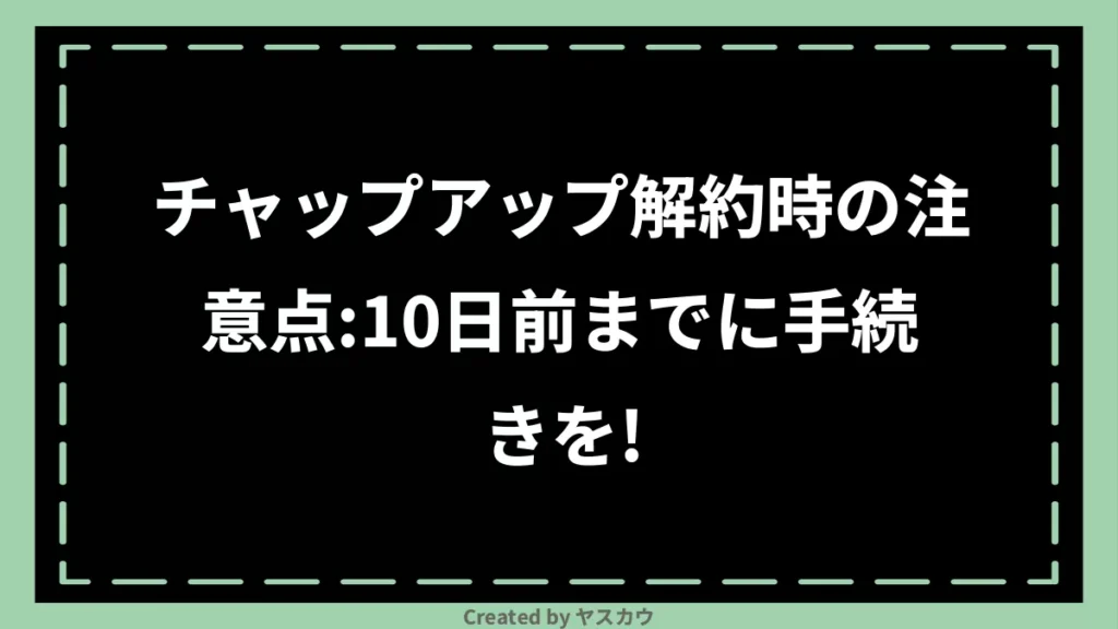 チャップアップ解約時の注意点：10日前までに手続きを！