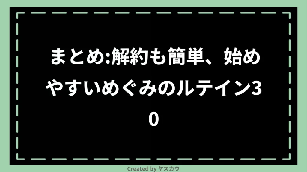 まとめ：解約も簡単、始めやすいめぐみのルテイン30