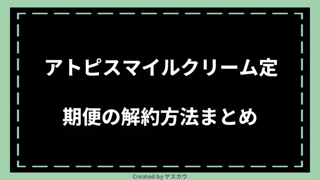 アトピスマイルクリーム定期便の解約方法まとめ