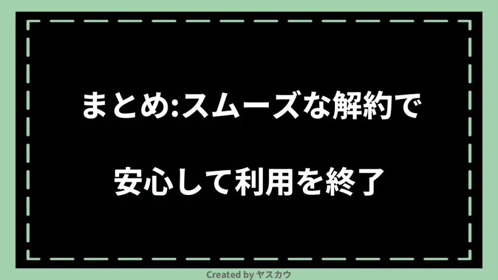 まとめ：スムーズな解約で安心して利用を終了