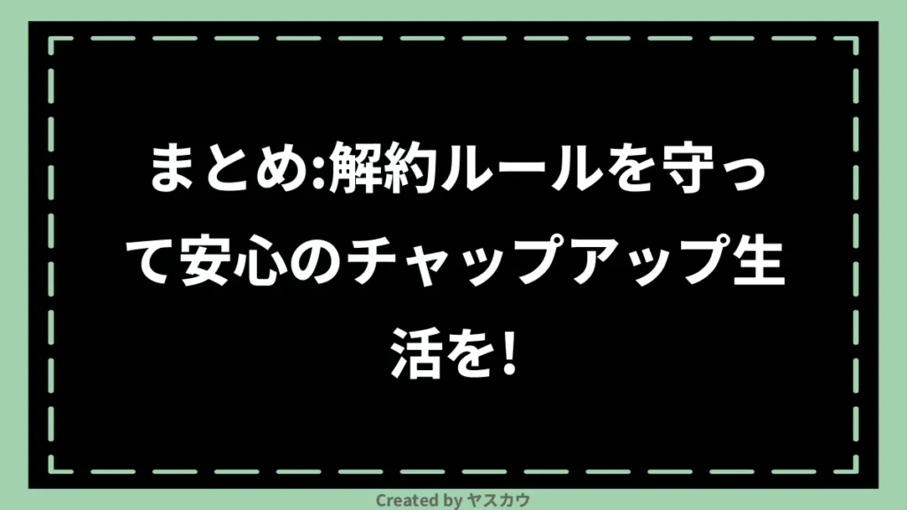 まとめ：解約ルールを守って安心のチャップアップ生活を！