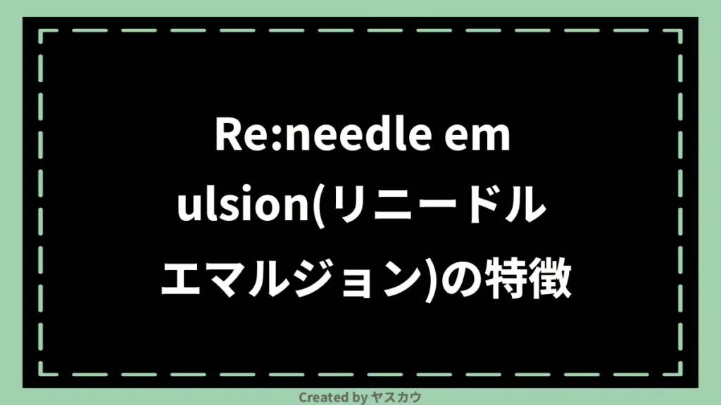 Re:needle emulsion(リニードル エマルジョン)の特徴