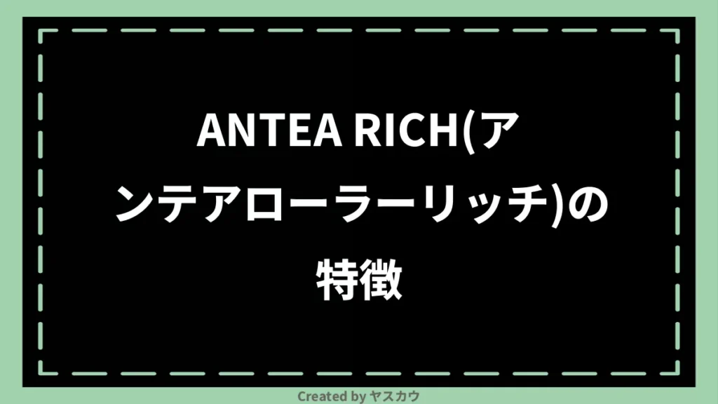 ANTEA RICH(アンテアローラーリッチ)の特徴