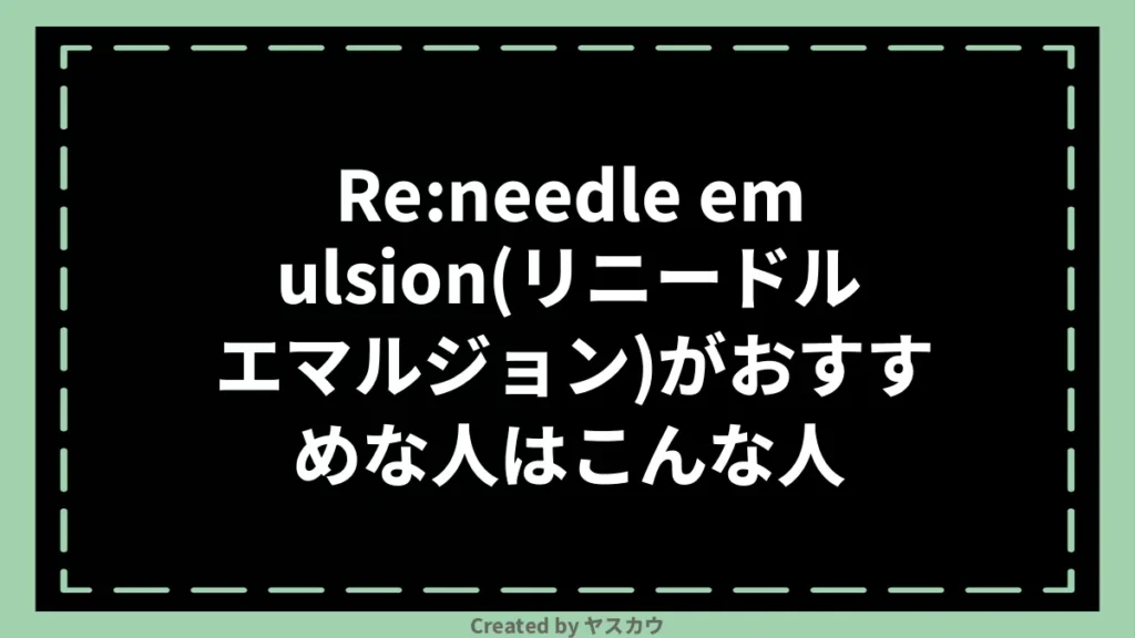 Re:needle emulsion(リニードル エマルジョン)がおすすめな人はこんな人