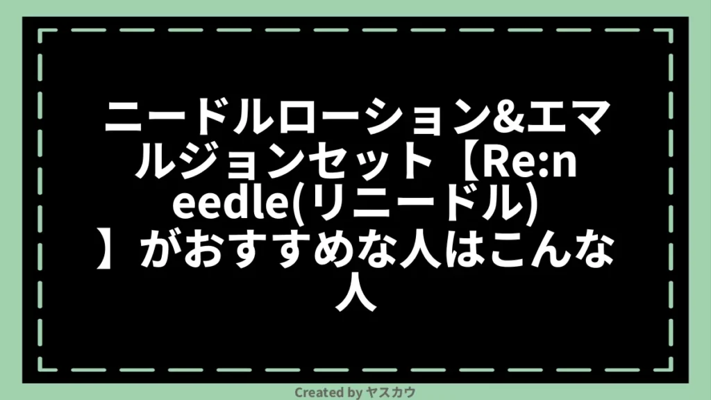 ニードルローション＆エマルジョンセット【Re:needle（リニードル）】がおすすめな人はこんな人