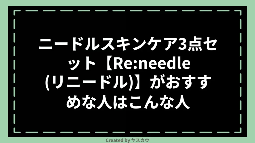 ニードルスキンケア3点セット【Re:needle（リニードル）】がおすすめな人はこんな人