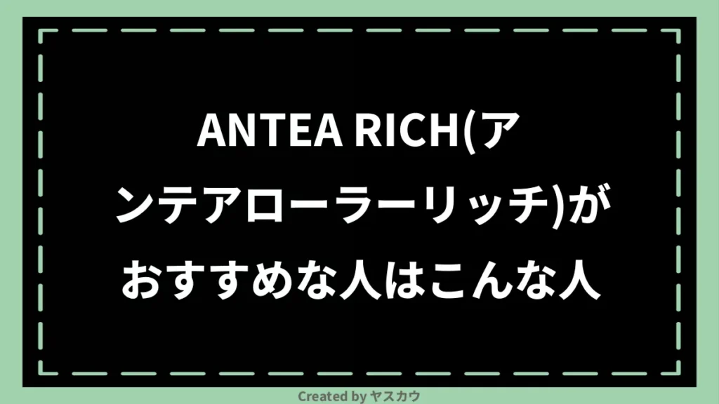 ANTEA RICH(アンテアローラーリッチ)がおすすめな人はこんな人