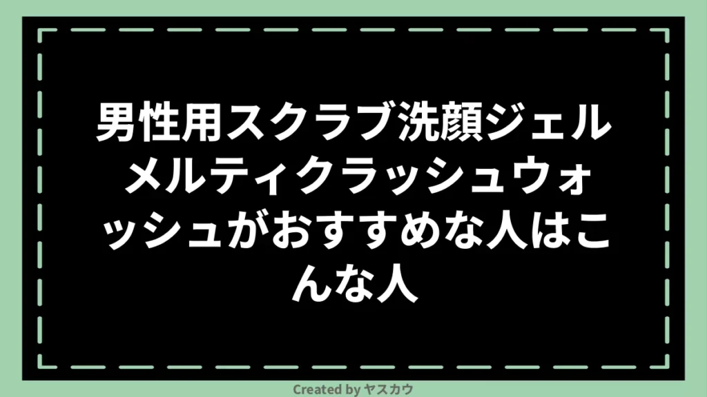 男性用スクラブ洗顔ジェル メルティクラッシュウォッシュがおすすめな人はこんな人