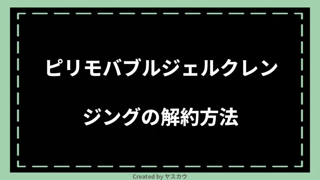 ピリモバブルジェルクレンジングの解約方法