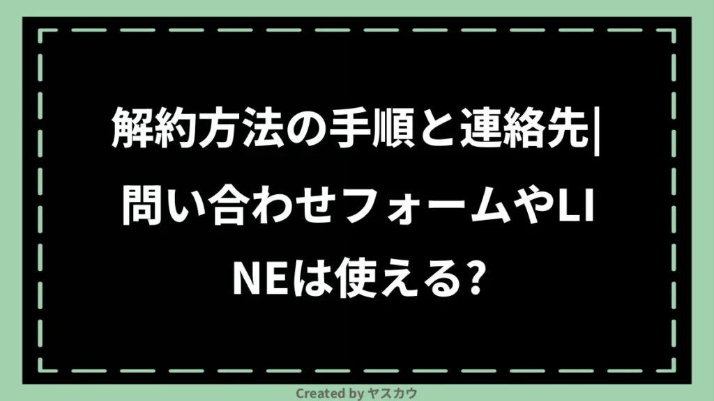 解約方法の手順と連絡先｜問い合わせフォームやLINEは使える？