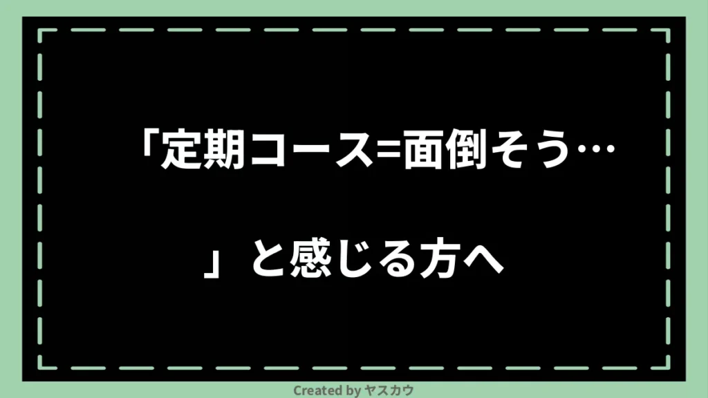「定期コース＝面倒そう…」と感じる方へ