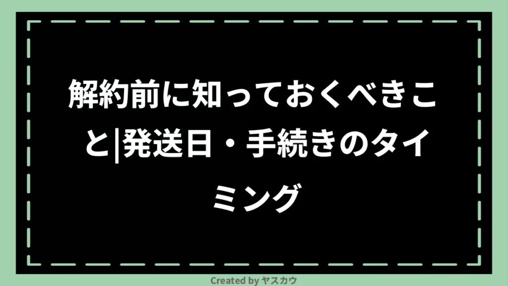解約前に知っておくべきこと|発送日・手続きのタイミング
