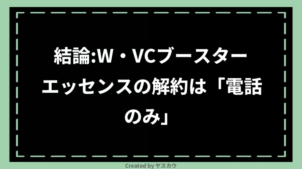 結論:W・VCブースターエッセンスの解約は「電話のみ」