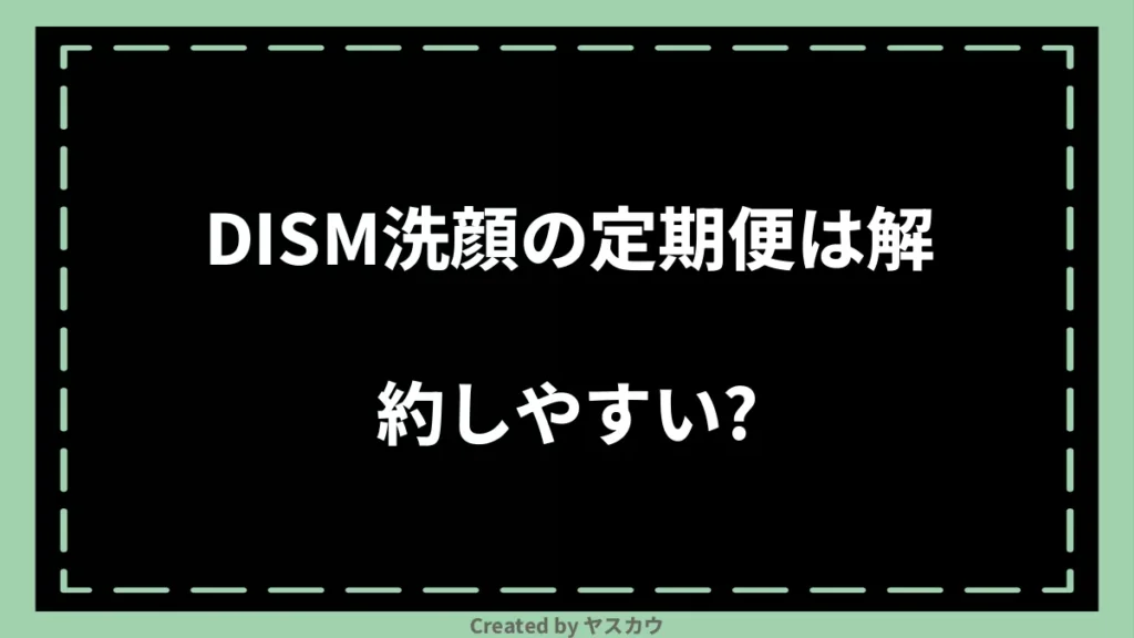 DISM洗顔の定期便は解約しやすい?