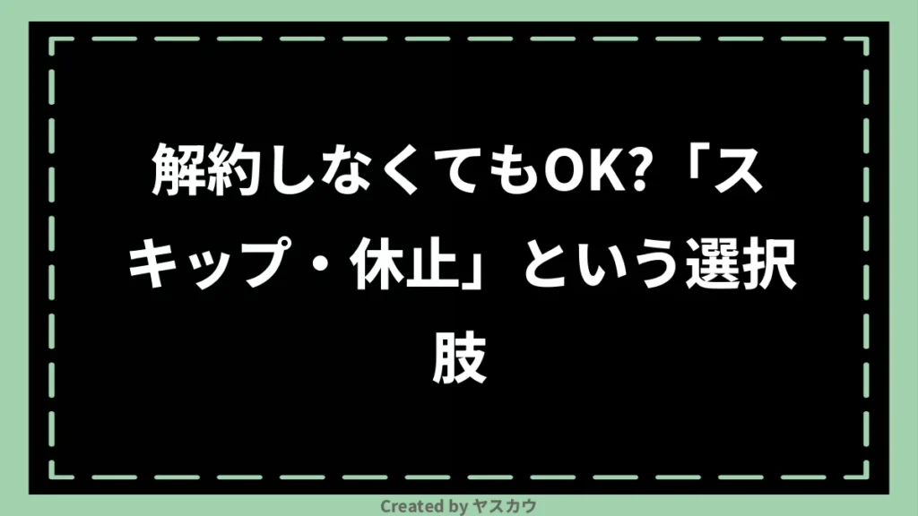 解約しなくてもOK?「スキップ・休止」という選択肢