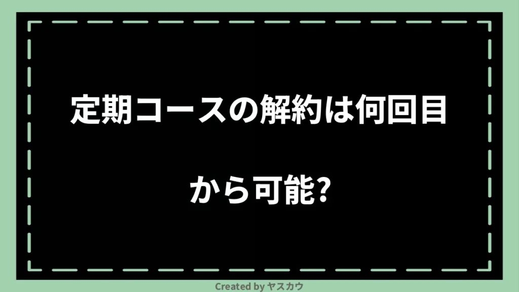 定期コースの解約は何回目から可能?