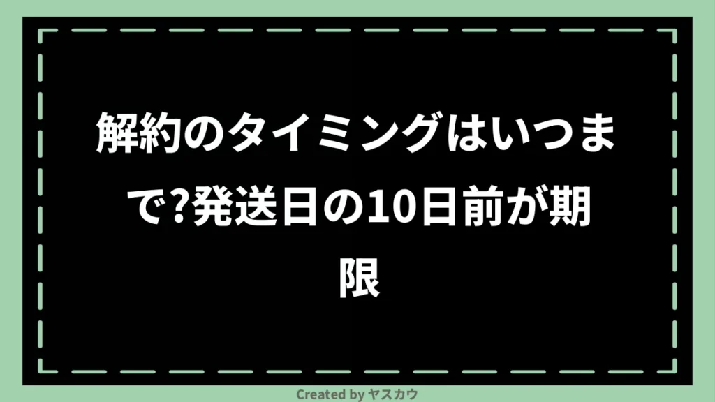 解約のタイミングはいつまで?発送日の10日前が期限